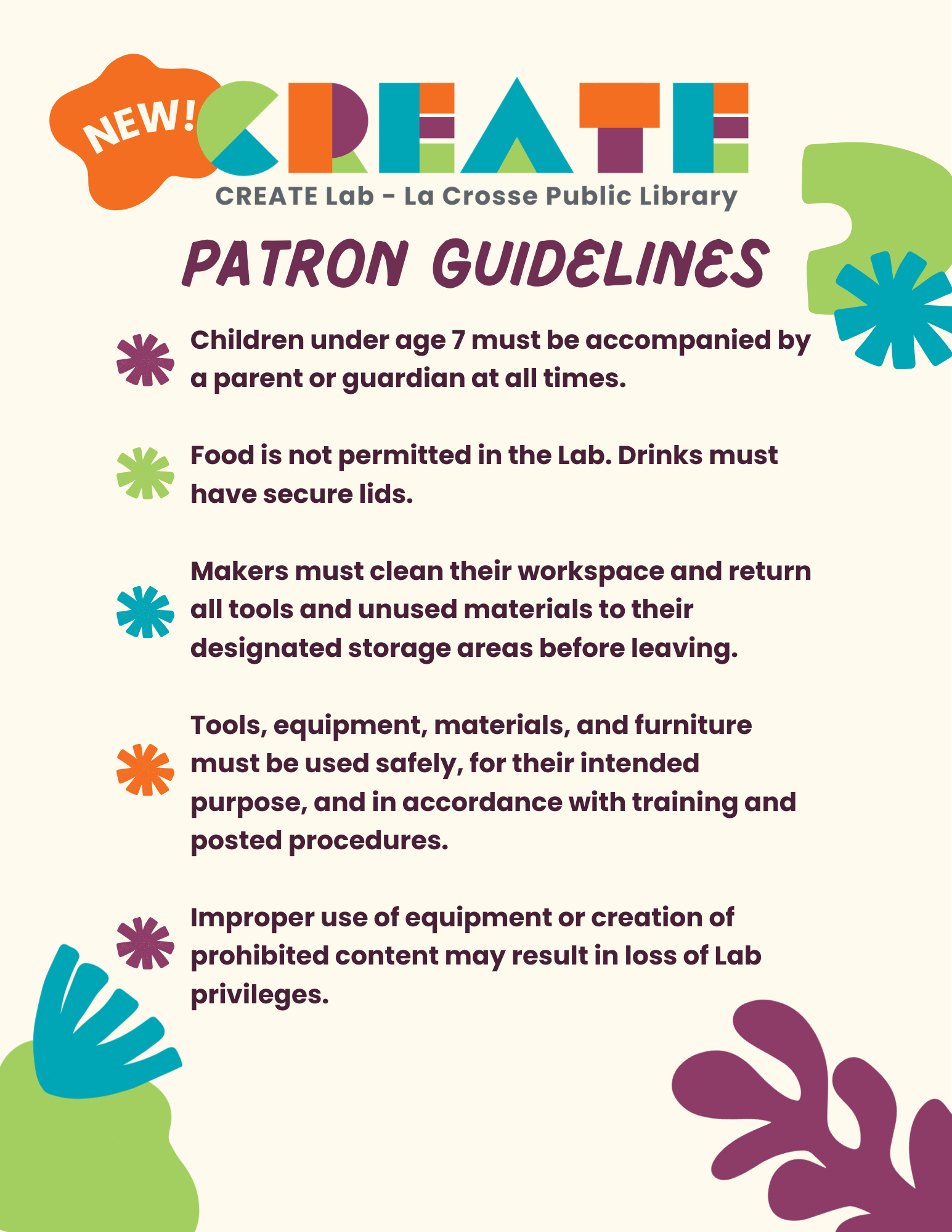 Children under age 7 must be accompanied by a parent or guardian at all times.  Food is not permitted in the Lab. Drinks must have secure lids.  Makers must clean their workspace and return all tools and unused materials to their designated storage areas before leaving.  Tools, equipment, materials, and furniture must be used safely, for their intended purpose, and in accordance with training and posted procedures.  Improper use of equipment or creation of prohibited content may result in loss of Lab access