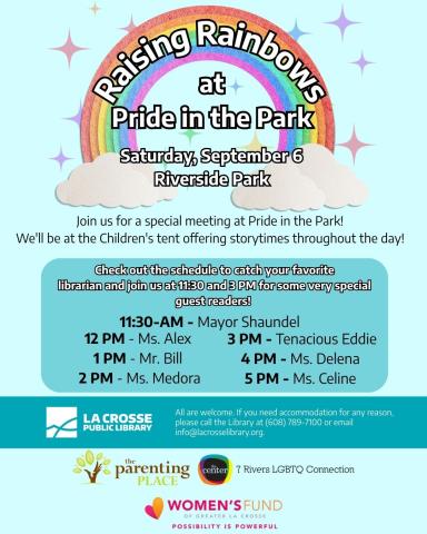 A rainbow against a light blue background. Text Reads: "Raising Rainbows At Pride in Park, Saturday, September 6 Riverside Park. Join us for a special meeting at Pride in the Park!  We'll be at the Children's tent offering storytimes throughout the day! Check out the schedule to catch your favorite librarian and join us at 3 PM for a very special guest reader! 11:30 AM - Mayor Shaundel, 12 PM - Ms. Alexandria  1 PM - Mr. Bill  2 PM - Ms. Medora   3 PM - Tenacious Eddie   4 PM - Ms. Delena  5 PM - Ms. Celine