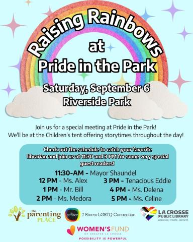 A rainbow against a light blue background. Text Reads: "Raising Rainbows At Pride in Park, Saturday, September 6 Riverside Park. Join us for a special meeting at Pride in the Park!  We'll be at the Children's tent offering storytimes throughout the day! Check out the schedule to catch your favorite librarian and join us at 3 PM for a very special guest reader! 11:30 AM - Mayor Shaundel, 12 PM - Ms. Alexandria  1 PM - Mr. Bill  2 PM - Ms. Medora   3 PM - Tenacious Eddie   4 PM - Ms. Delena  5 PM - Ms. Celine