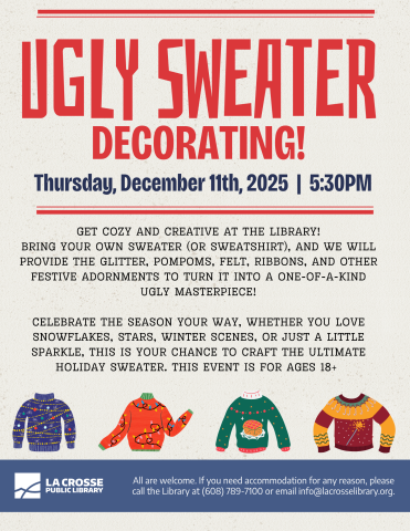 In big red letters reads: UGLY SWEATER DECORATING! with the date and time listed below. at the bottom of the flyer there are 4 illustrated sweaters, one blue with lights and bulbs, one red with colorful string lights, one green with a fruitcake on it, and one red and yellow sweater with a sparkly wand. At the bottom, it reads:All are welcome. If you need accommodation for any reason, please call the Library at (608) 789-7100 or email info@lacrosselibrary.org.