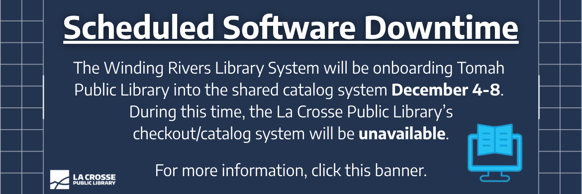 Scheduled Software Downtime: The Winding Rivers Library System will be onboarding Tomah Public Library into the shared catalog system December 4-7. During this time, the La Crosse Public Library's checkout/catalog system will be unavailable. For more information, click this banner.