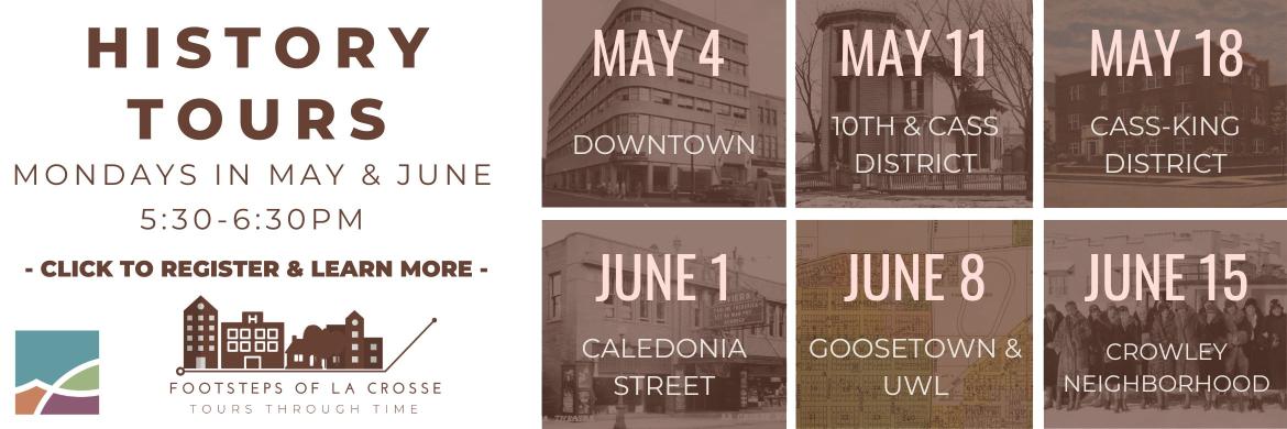 History Tours Mondays in May & June 5:30pm-6:30pm. Click to register and learn more. May 4: Downtown, May 11: 10th & Cass District, May 18: Cass-King District, June 1: Caledonia St, June 8: Goosetown & UWL & June 15: Crowley Neighborhood